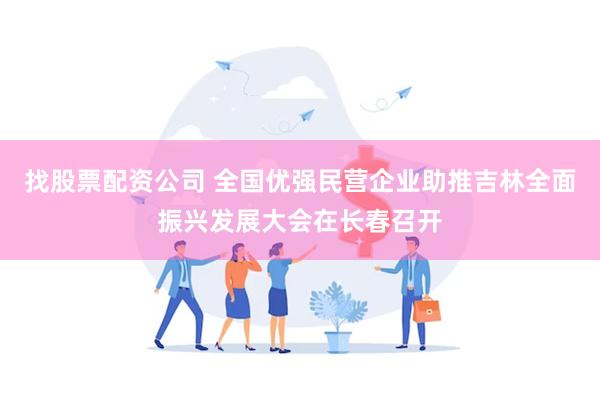 找股票配资公司 全国优强民营企业助推吉林全面振兴发展大会在长春召开