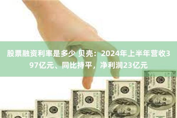 股票融资利率是多少 贝壳：2024年上半年营收397亿元、同比持平，净利润23亿元