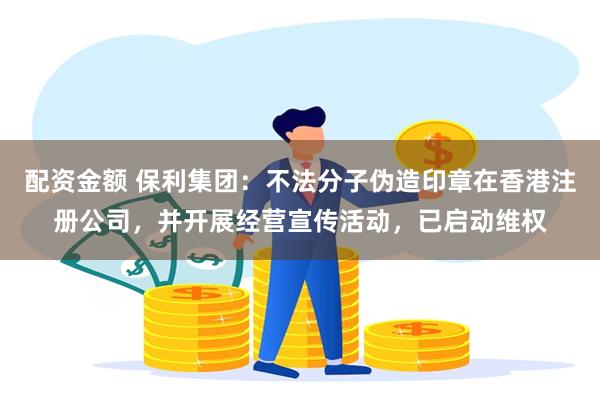 配资金额 保利集团：不法分子伪造印章在香港注册公司，并开展经营宣传活动，已启动维权