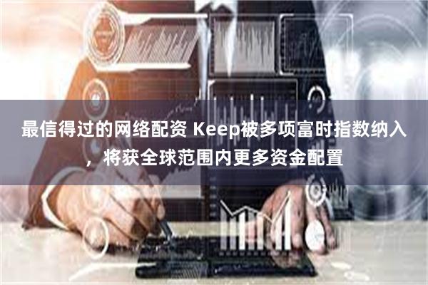 最信得过的网络配资 Keep被多项富时指数纳入，将获全球范围内更多资金配置