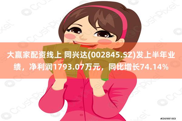 大赢家配资线上 同兴达(002845.SZ)发上半年业绩，净利润1793.07万元，同比增长74.14%