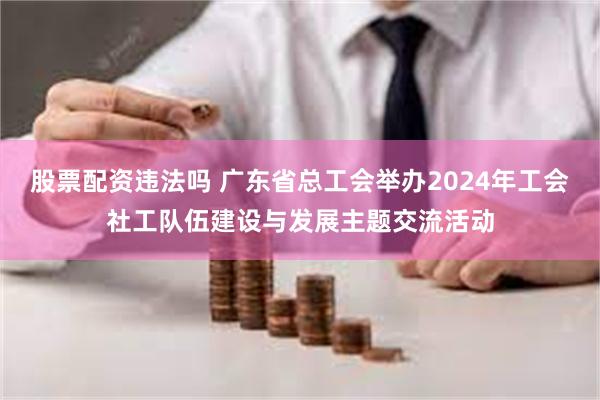 股票配资违法吗 广东省总工会举办2024年工会社工队伍建设与发展主题交流活动