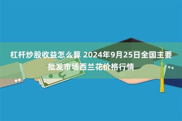 杠杆炒股收益怎么算 2024年9月25日全国主要批发市场西兰花价格行情