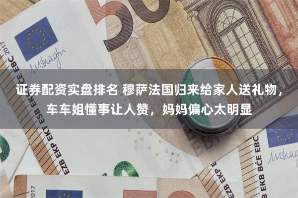 证券配资实盘排名 穆萨法国归来给家人送礼物，车车姐懂事让人赞，妈妈偏心太明显