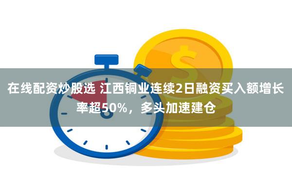 在线配资炒股选 江西铜业连续2日融资买入额增长率超50%，多头加速建仓