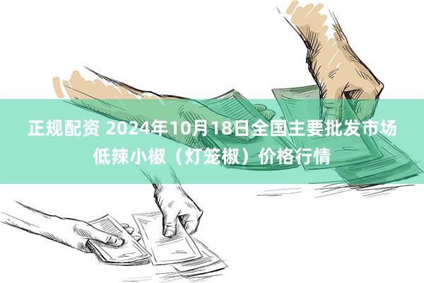 正规配资 2024年10月18日全国主要批发市场低辣小椒（灯笼椒）价格行情