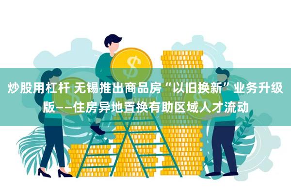 炒股用杠杆 无锡推出商品房“以旧换新”业务升级版——住房异地置换有助区域人才流动