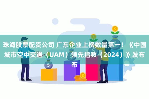 珠海股票配资公司 广东企业上榜数量第一！《中国城市空中交通（UAM）领先指数（2024）》发布