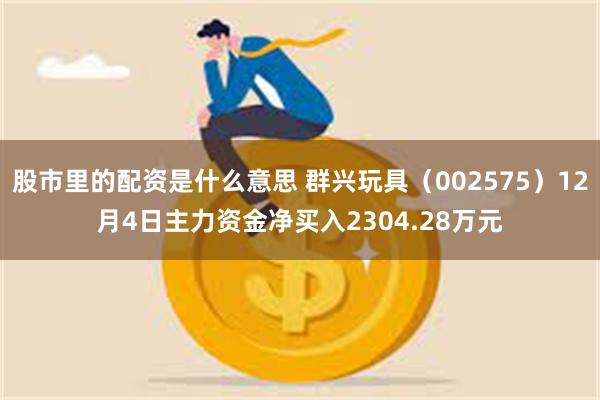 股市里的配资是什么意思 群兴玩具（002575）12月4日主力资金净买入2304.28万元