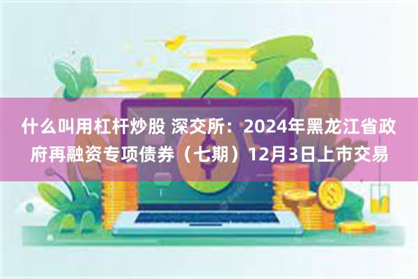 什么叫用杠杆炒股 深交所：2024年黑龙江省政府再融资专项债券（七期）12月3日上市交易