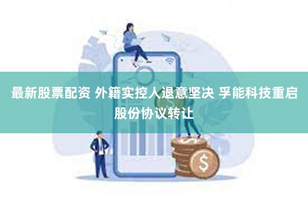 最新股票配资 外籍实控人退意坚决 孚能科技重启股份协议转让