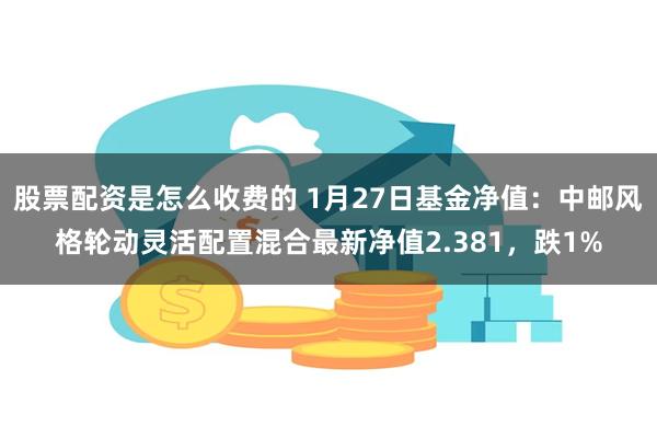 股票配资是怎么收费的 1月27日基金净值：中邮风格轮动灵活配置混合最新净值2.381，跌1%