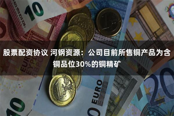 股票配资协议 河钢资源：公司目前所售铜产品为含铜品位30%的铜精矿