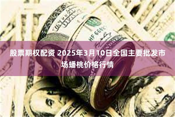 股票期权配资 2025年3月10日全国主要批发市场蟠桃价格行情