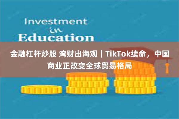 金融杠杆炒股 湾财出海观｜TikTok续命，中国商业正改变全球贸易格局