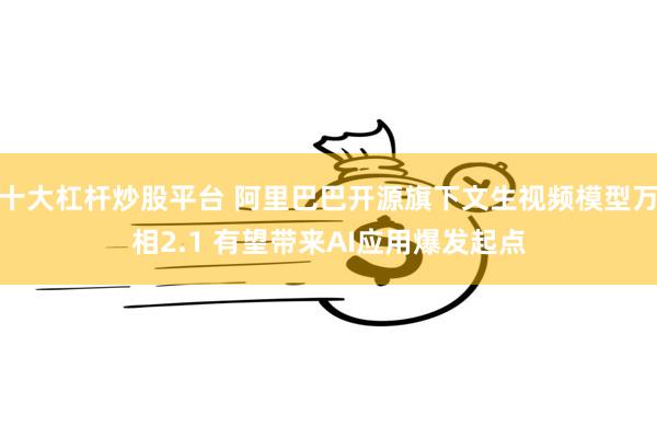 十大杠杆炒股平台 阿里巴巴开源旗下文生视频模型万相2.1 有望带来AI应用爆发起点