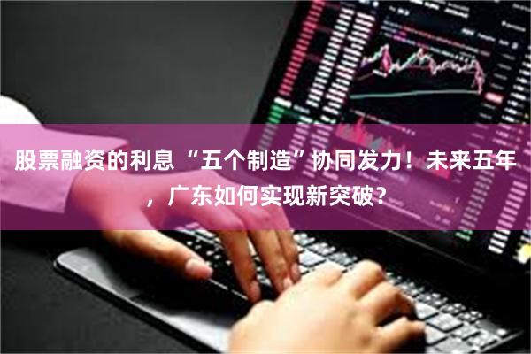 股票融资的利息 “五个制造”协同发力！未来五年，广东如何实现新突破？