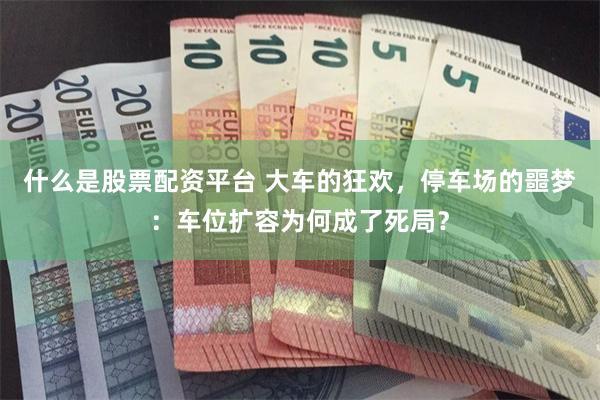 什么是股票配资平台 大车的狂欢，停车场的噩梦：车位扩容为何成了死局？