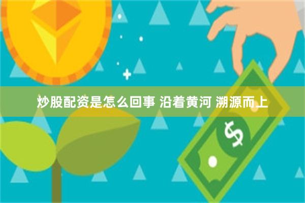 炒股配资是怎么回事 沿着黄河 溯源而上