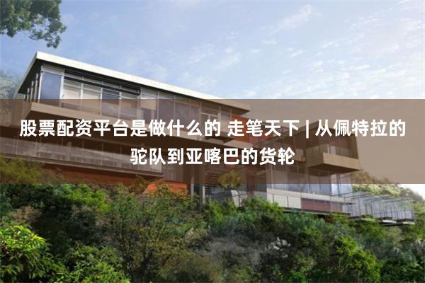 股票配资平台是做什么的 走笔天下 | 从佩特拉的驼队到亚喀巴的货轮