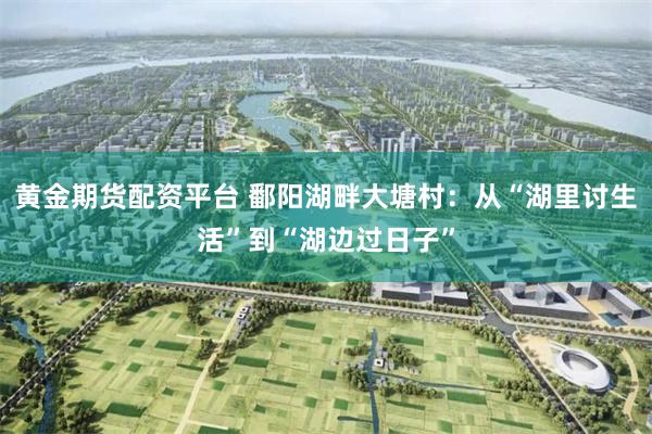 黄金期货配资平台 鄱阳湖畔大塘村：从“湖里讨生活”到“湖边过日子”